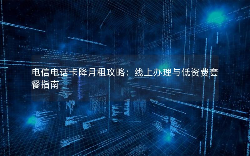 电信电话卡降月租攻略：线上办理与低资费套餐指南