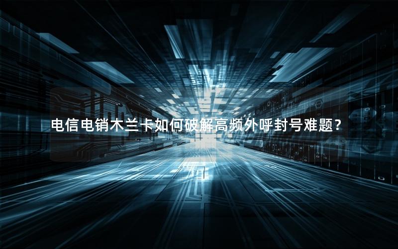 电信电销木兰卡如何破解高频外呼封号难题？