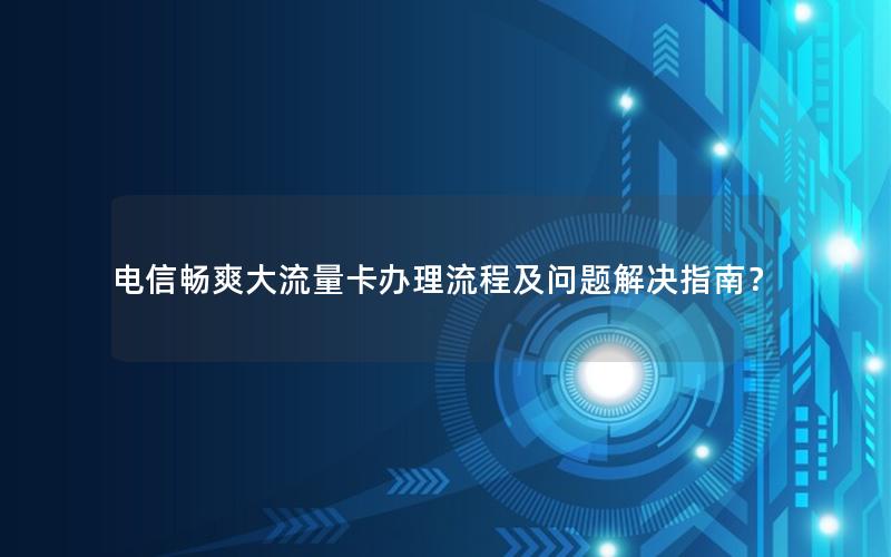 电信畅爽大流量卡办理流程及问题解决指南？