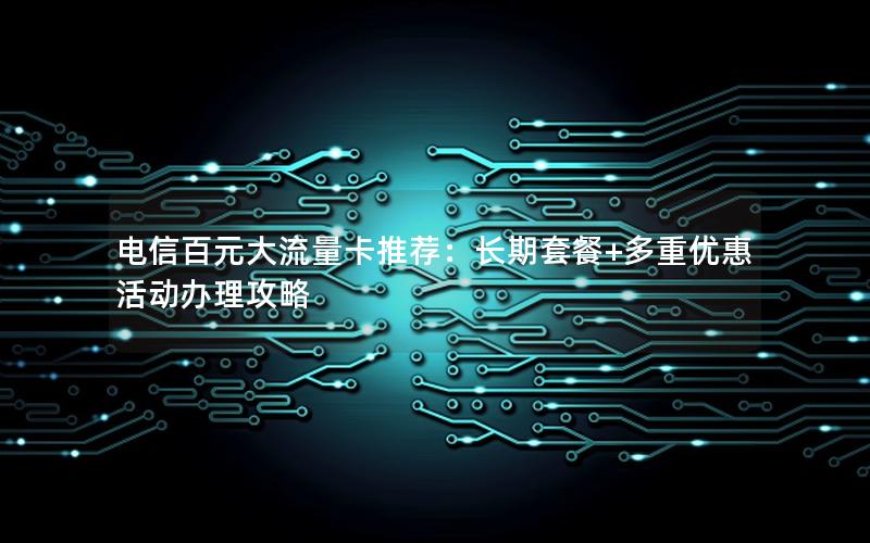 电信百元大流量卡推荐：长期套餐+多重优惠活动办理攻略