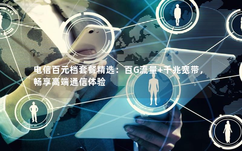 电信百元档套餐精选：百G流量+千兆宽带，畅享高端通信体验