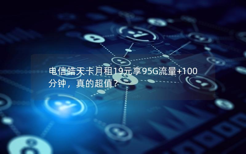 电信皓天卡月租19元享95G流量+100分钟，真的超值？