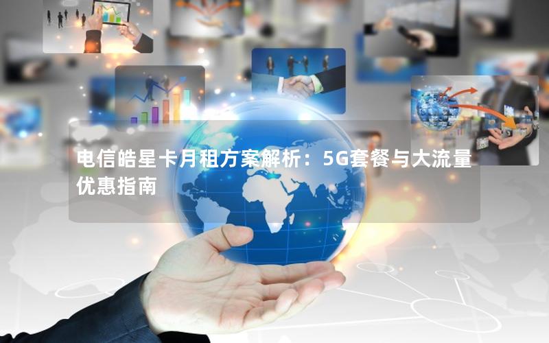 电信皓星卡月租方案解析：5G套餐与大流量优惠指南