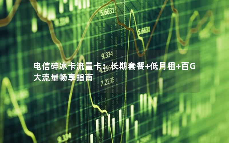 电信碎冰卡流量卡：长期套餐+低月租+百G大流量畅享指南