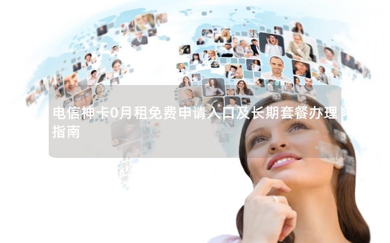 电信神卡0月租免费申请入口及长期套餐办理指南