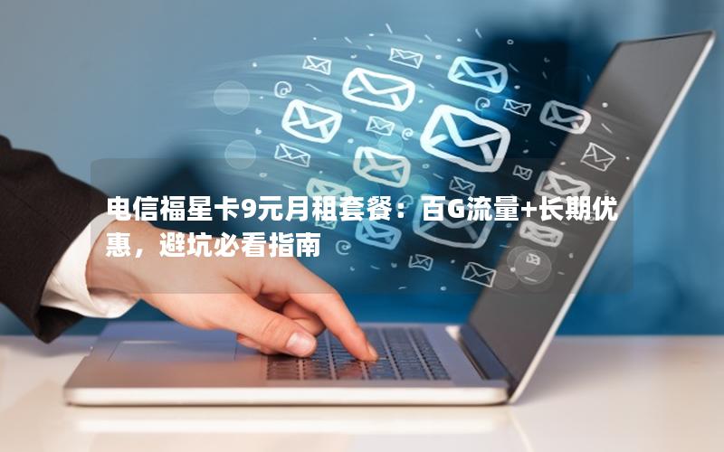 电信福星卡9元月租套餐：百G流量+长期优惠，避坑必看指南
