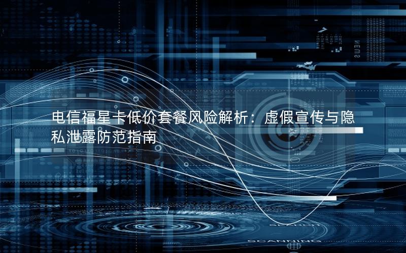 电信福星卡低价套餐风险解析：虚假宣传与隐私泄露防范指南