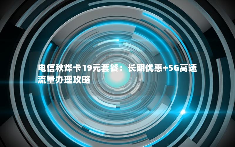 电信秋烨卡19元套餐：长期优惠+5G高速流量办理攻略