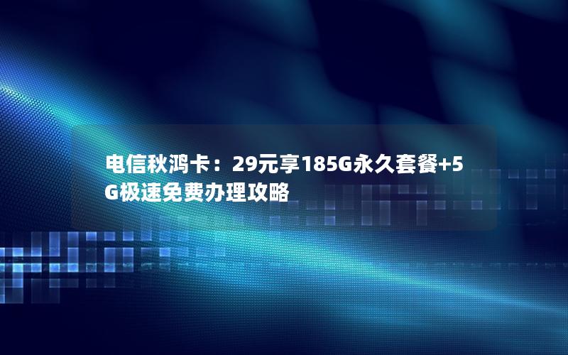 电信秋鸿卡：29元享185G永久套餐+5G极速免费办理攻略