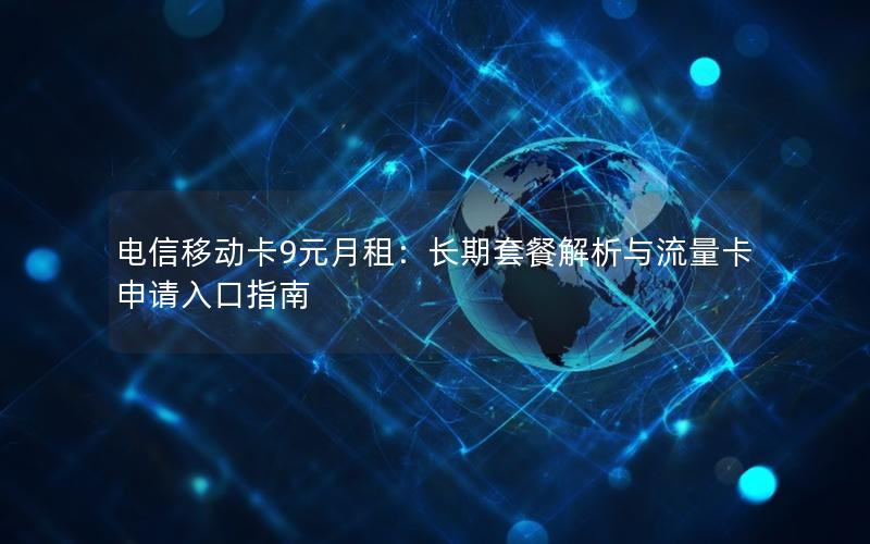 电信移动卡9元月租：长期套餐解析与流量卡申请入口指南