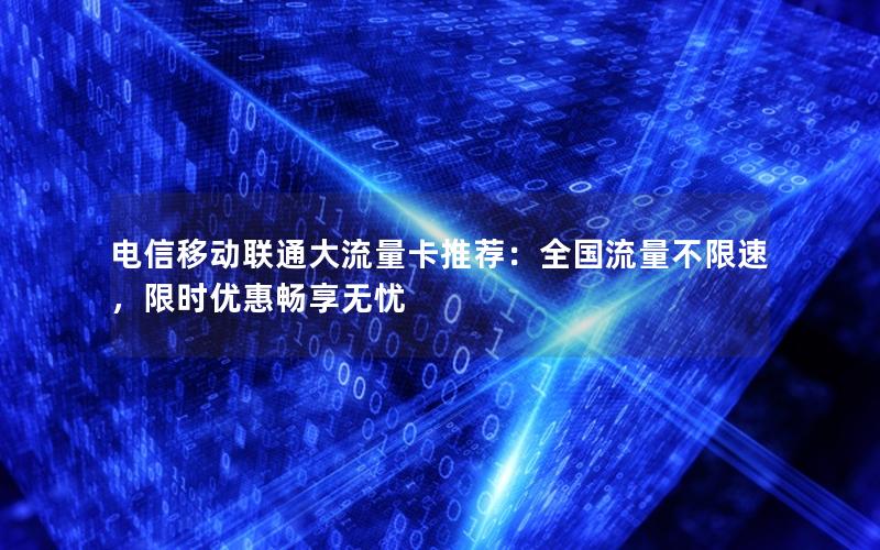 电信移动联通大流量卡推荐：全国流量不限速，限时优惠畅享无忧