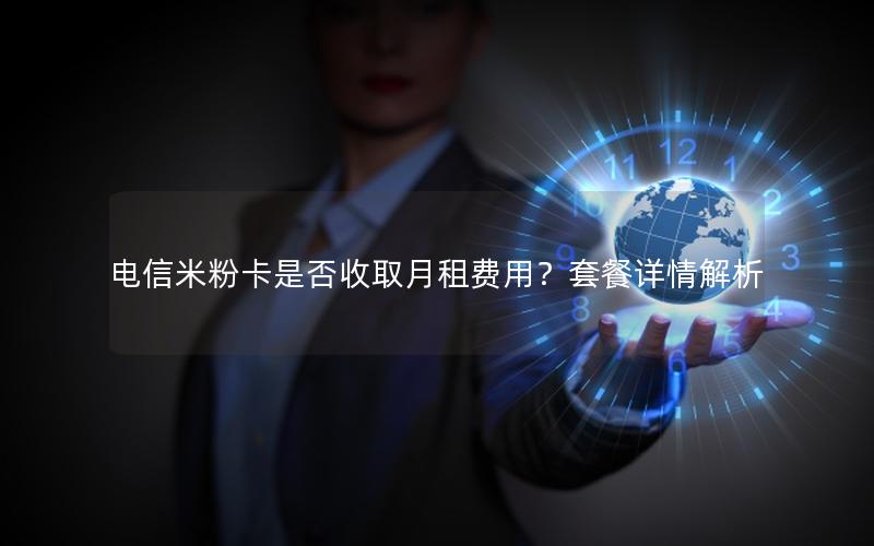 电信米粉卡是否收取月租费用？套餐详情解析