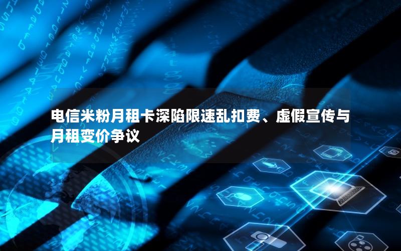 电信米粉月租卡深陷限速乱扣费、虚假宣传与月租变价争议