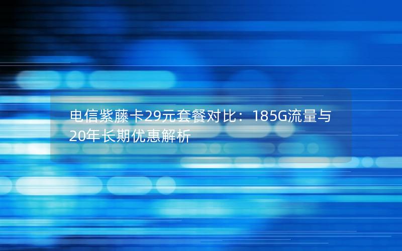 电信紫藤卡29元套餐对比：185G流量与20年长期优惠解析