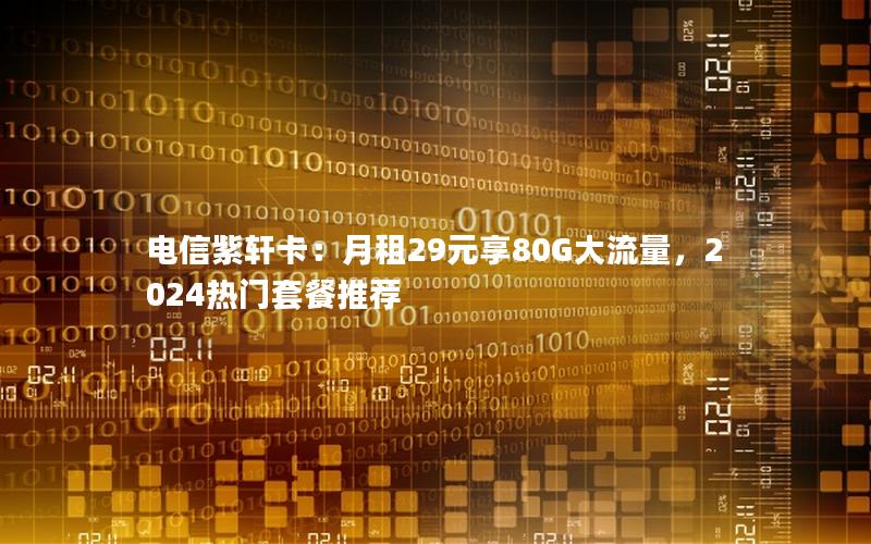 电信紫轩卡：月租29元享80G大流量，2024热门套餐推荐