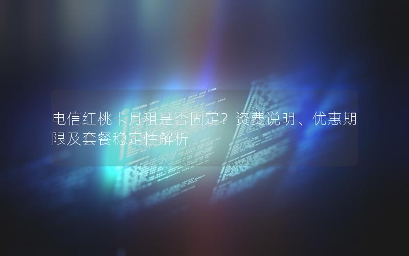 电信红桃卡月租是否固定？资费说明、优惠期限及套餐稳定性解析