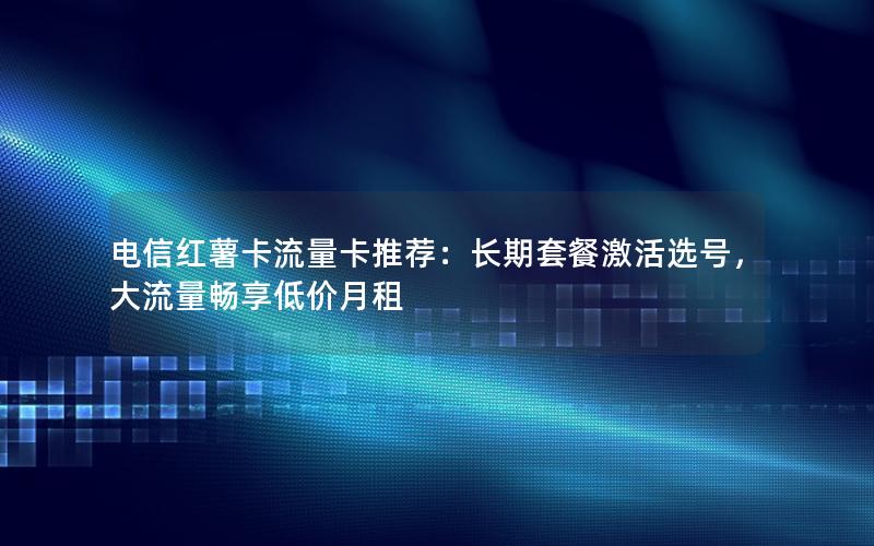 电信红薯卡流量卡推荐：长期套餐激活选号，大流量畅享低价月租