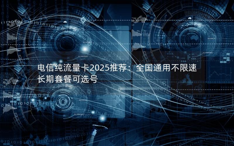 电信纯流量卡2025推荐：全国通用不限速长期套餐可选号