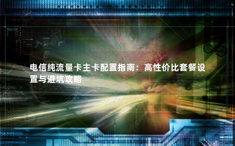电信纯流量卡主卡配置指南：高性价比套餐设置与避坑攻略