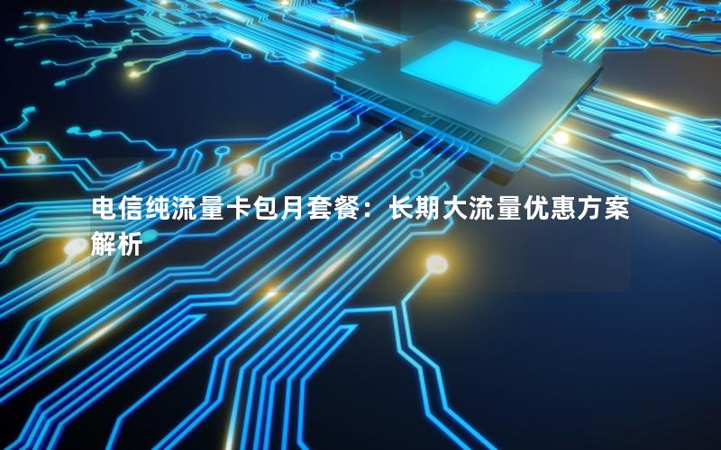 电信纯流量卡包月套餐：长期大流量优惠方案解析