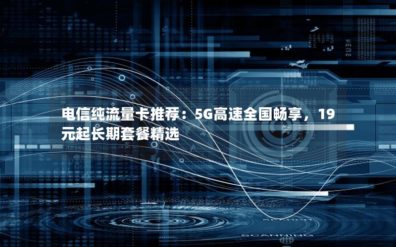 电信纯流量卡推荐：5G高速全国畅享，19元起长期套餐精选