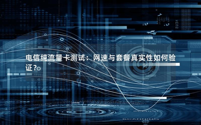 电信纯流量卡测试：网速与套餐真实性如何验证？