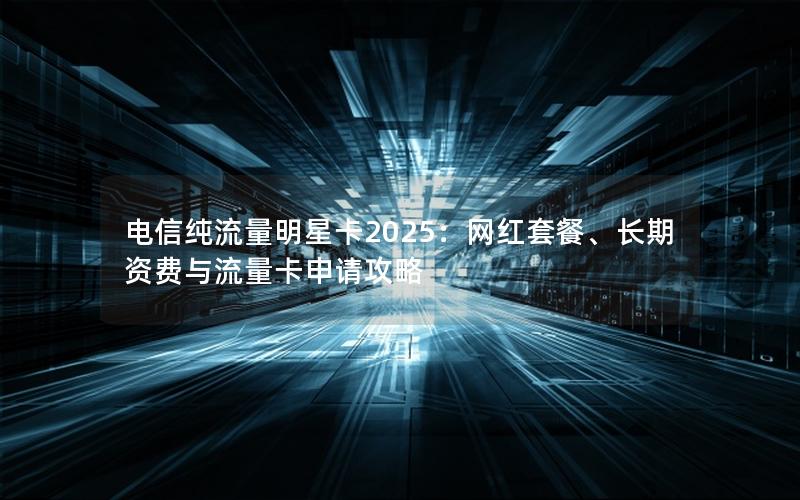 电信纯流量明星卡2025：网红套餐、长期资费与流量卡申请攻略