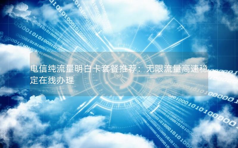 电信纯流量明白卡套餐推荐：无限流量高速稳定在线办理