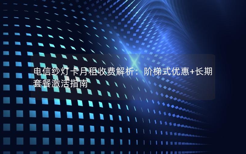电信纱灯卡月租收费解析：阶梯式优惠+长期套餐激活指南