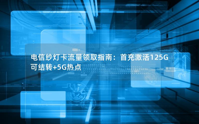 电信纱灯卡流量领取指南：首充激活125G可结转+5G热点