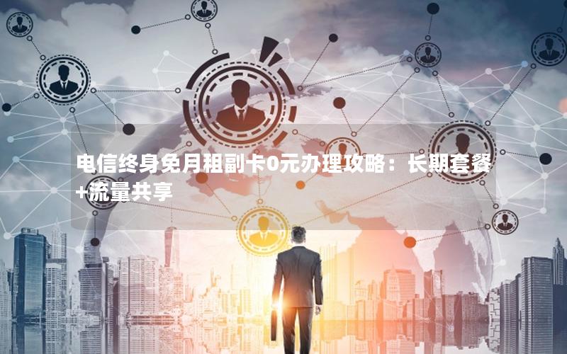 电信终身免月租副卡0元办理攻略：长期套餐+流量共享