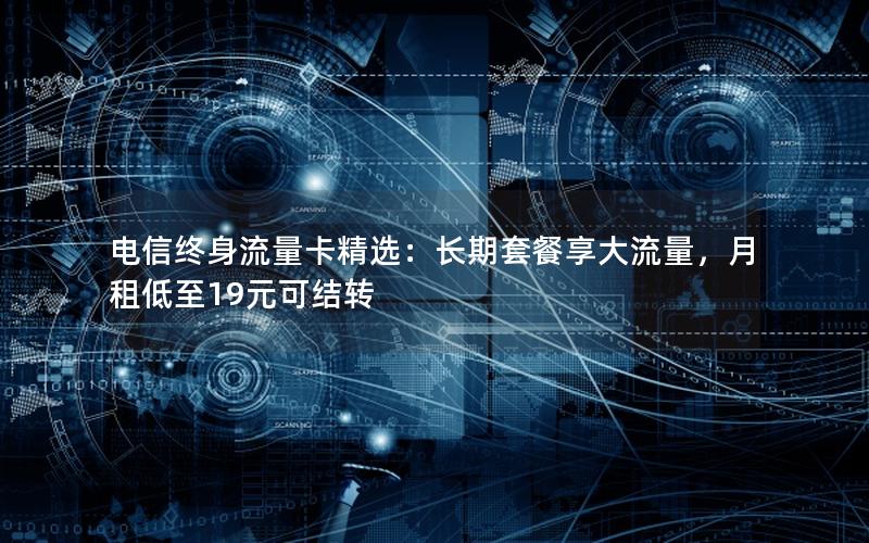 电信终身流量卡精选：长期套餐享大流量，月租低至19元可结转