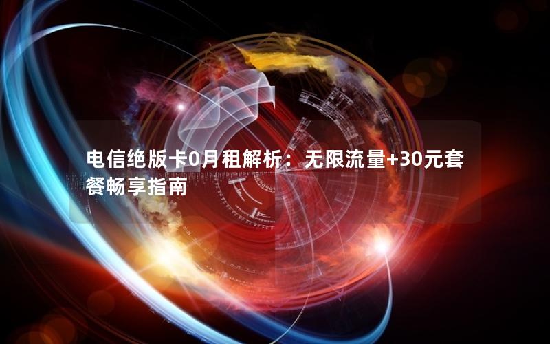 电信绝版卡0月租解析：无限流量+30元套餐畅享指南