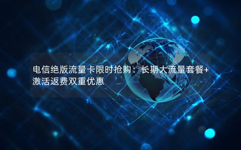 电信绝版流量卡限时抢购：长期大流量套餐+激活返费双重优惠