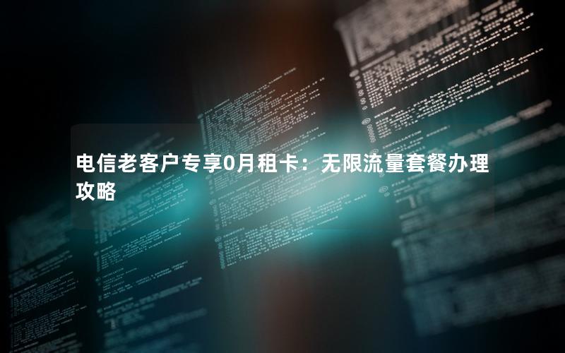电信老客户专享0月租卡：无限流量套餐办理攻略