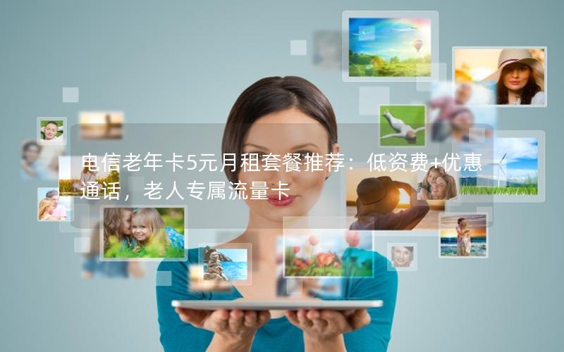 电信老年卡5元月租套餐推荐：低资费+优惠通话，老人专属流量卡