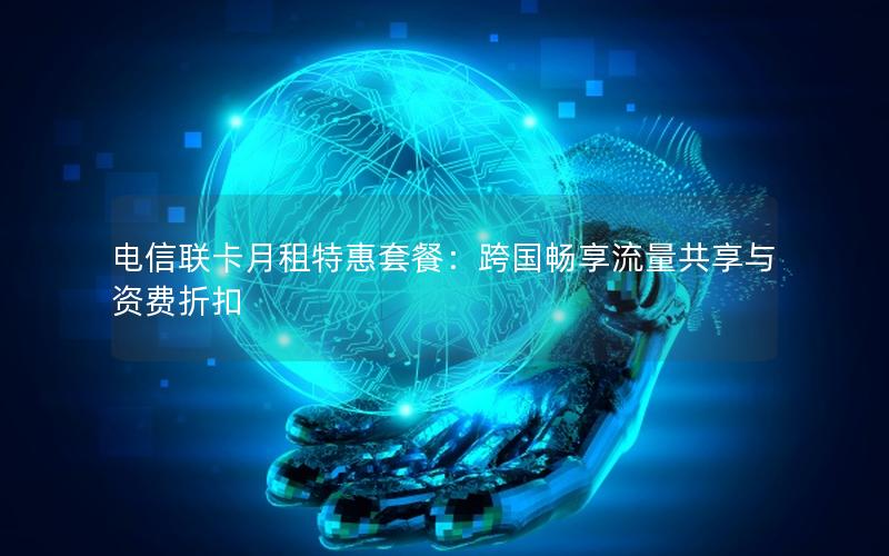 电信联卡月租特惠套餐：跨国畅享流量共享与资费折扣