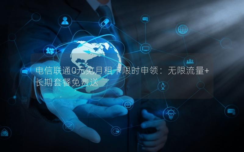 电信联通0元免月租卡限时申领：无限流量+长期套餐免费送