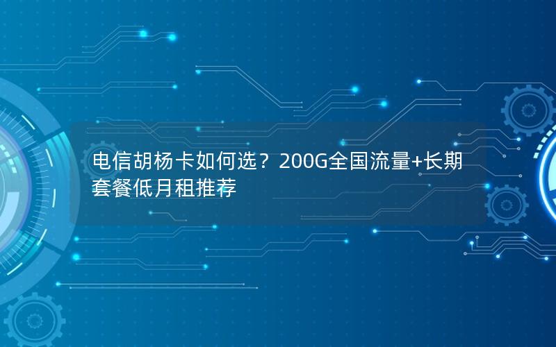 电信胡杨卡如何选？200G全国流量+长期套餐低月租推荐