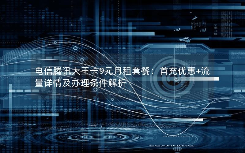 电信腾讯大王卡9元月租套餐：首充优惠+流量详情及办理条件解析