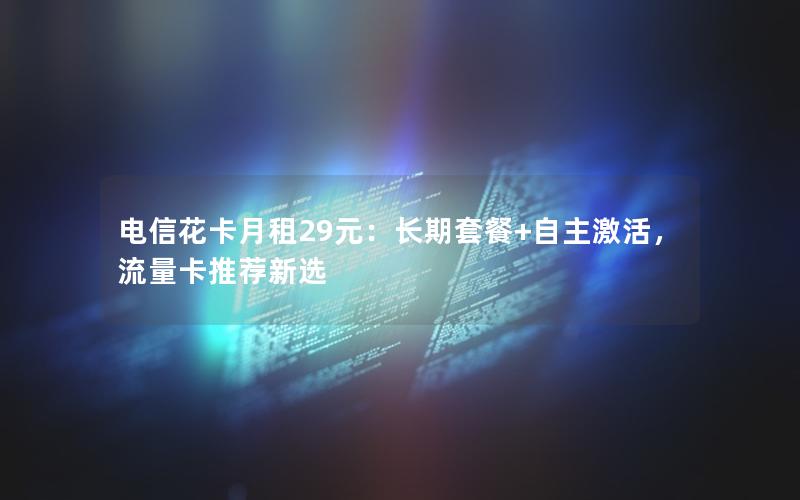 电信花卡月租29元：长期套餐+自主激活，流量卡推荐新选