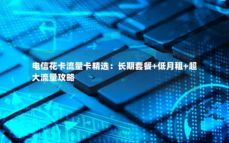 电信花卡流量卡精选：长期套餐+低月租+超大流量攻略