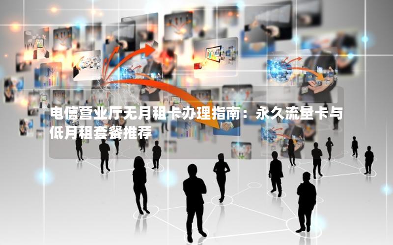 电信营业厅无月租卡办理指南：永久流量卡与低月租套餐推荐