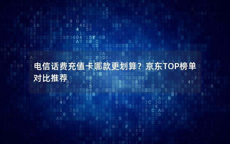 电信话费充值卡哪款更划算？京东TOP榜单对比推荐