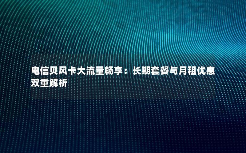 电信贝风卡大流量畅享：长期套餐与月租优惠双重解析