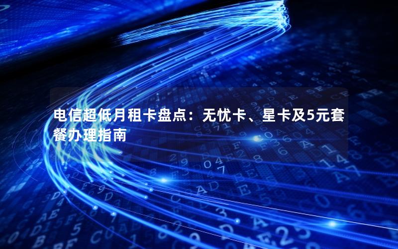 电信超低月租卡盘点：无忧卡、星卡及5元套餐办理指南