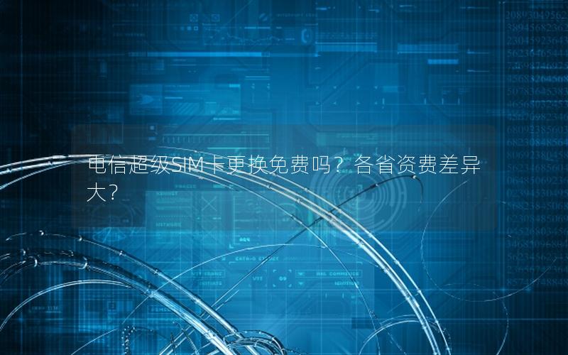 电信超级SIM卡更换免费吗？各省资费差异大？