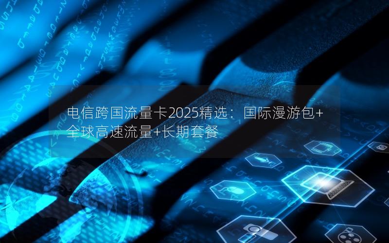 电信跨国流量卡2025精选：国际漫游包+全球高速流量+长期套餐