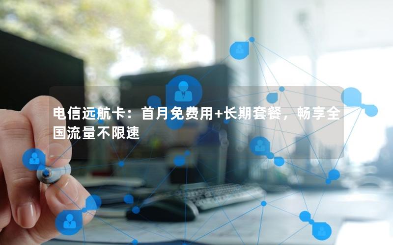 电信远航卡：首月免费用+长期套餐，畅享全国流量不限速