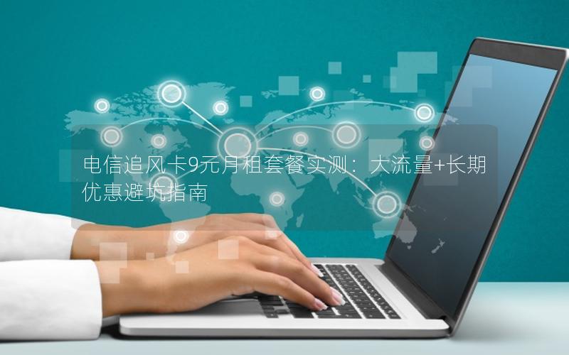 电信追风卡9元月租套餐实测：大流量+长期优惠避坑指南